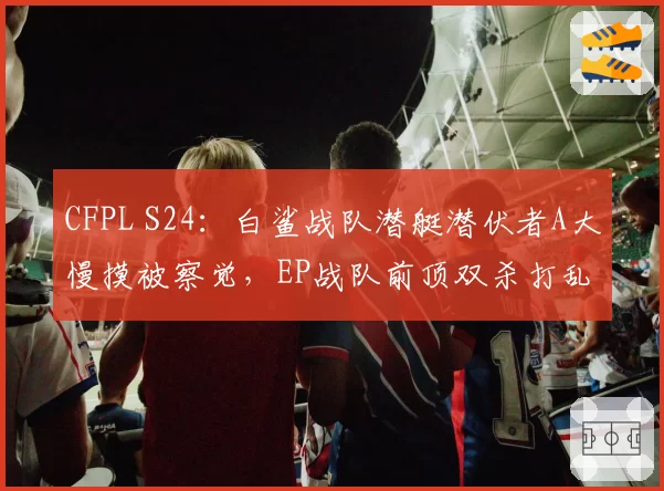 CFPL S24:白鲨战队潜艇潜伏者A大慢摸被察觉,EP战队前顶双杀打乱进攻节奏