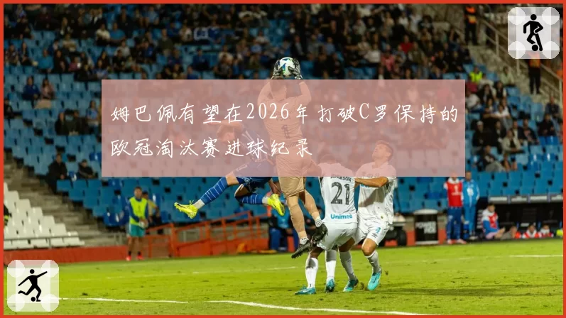 姆巴佩有望在2026年打破C罗保持的欧冠淘汰赛进球纪录