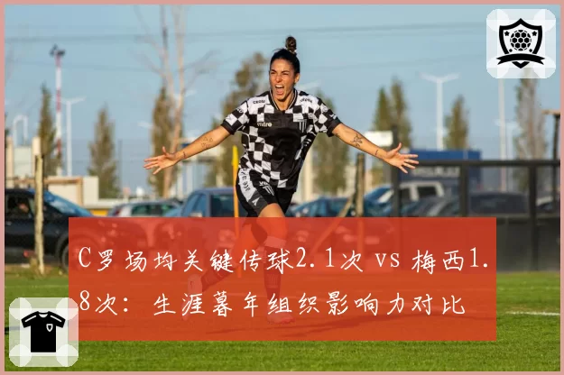 C罗场均关键传球2.1次 vs 梅西1.8次:生涯暮年组织影响力对比