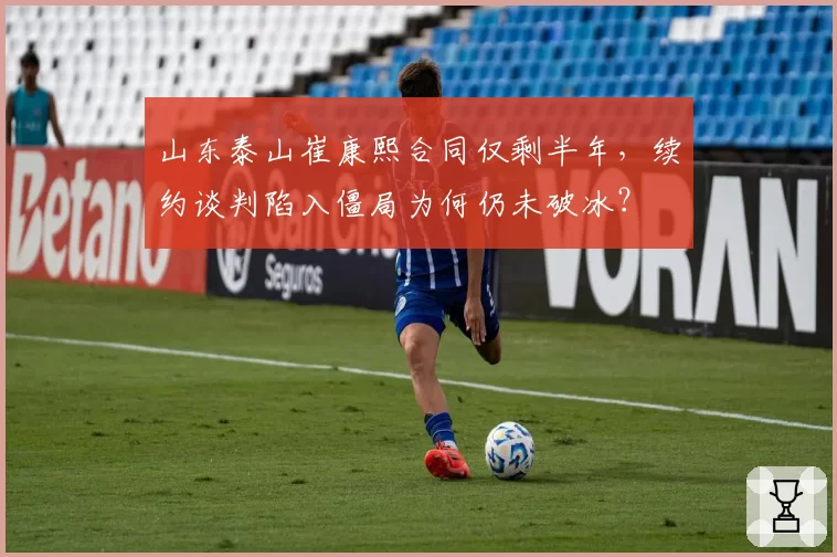 山东泰山崔康熙合同仅剩半年，续约谈判陷入僵局为何仍未破冰？