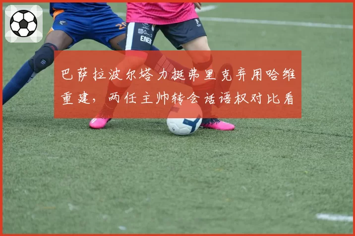 巴萨拉波尔塔力挺弗里克弃用哈维重建，两任主帅转会话语权对比看高层放权尺度天壤之别