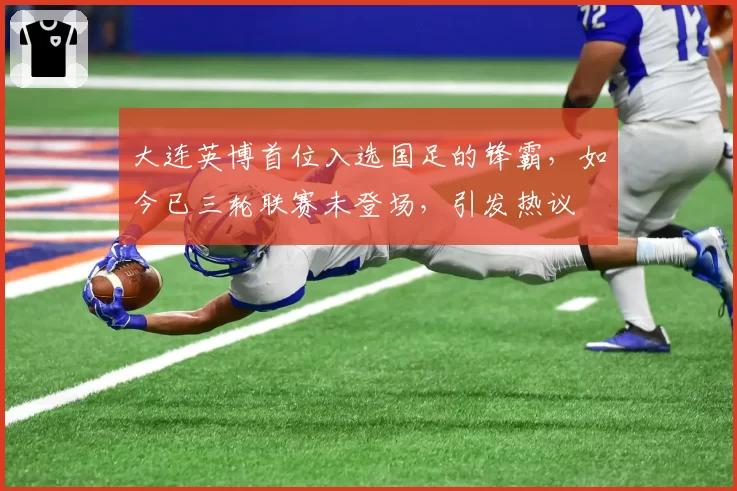 大连英博首位入选国足的锋霸，如今已三轮联赛未登场，引发热议