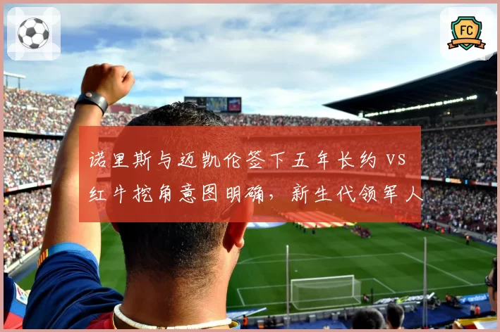 诺里斯与迈凯伦签下五年长约 vs 红牛挖角意图明确，新生代领军人物归属博弈